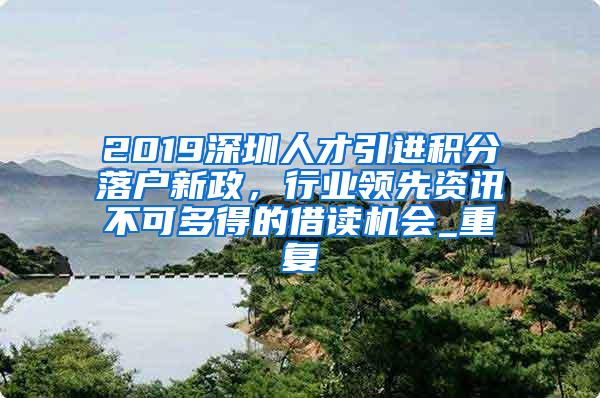 2019深圳人才引进积分落户新政，行业领先资讯不可多得的借读机会_重复