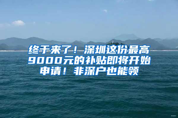 终于来了！深圳这份最高9000元的补贴即将开始申请！非深户也能领