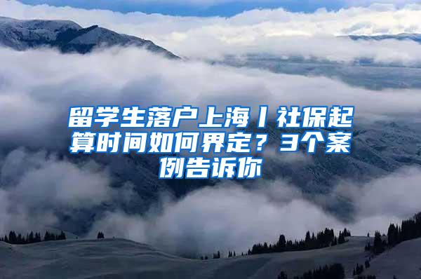 留学生落户上海丨社保起算时间如何界定？3个案例告诉你