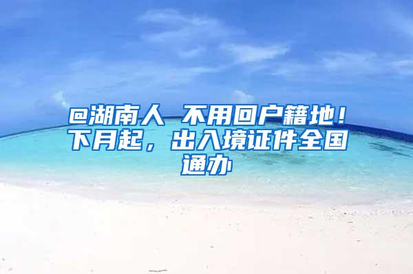 @湖南人 不用回户籍地！下月起，出入境证件全国通办