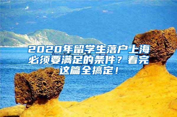 2020年留学生落户上海必须要满足的条件？看完这篇全搞定！