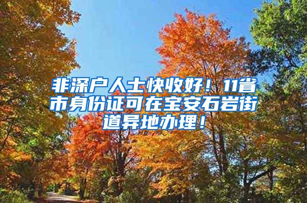 非深户人士快收好！11省市身份证可在宝安石岩街道异地办理！