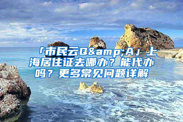 「市民云Q&A」上海居住证去哪办？能代办吗？更多常见问题详解→