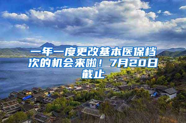 一年一度更改基本医保档次的机会来啦！7月20日截止