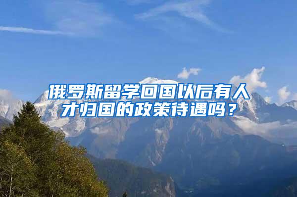 俄罗斯留学回国以后有人才归国的政策待遇吗？