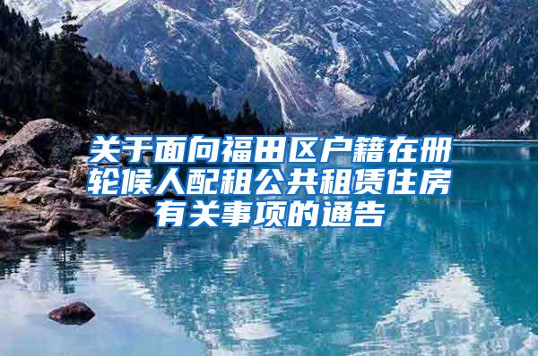 关于面向福田区户籍在册轮候人配租公共租赁住房有关事项的通告