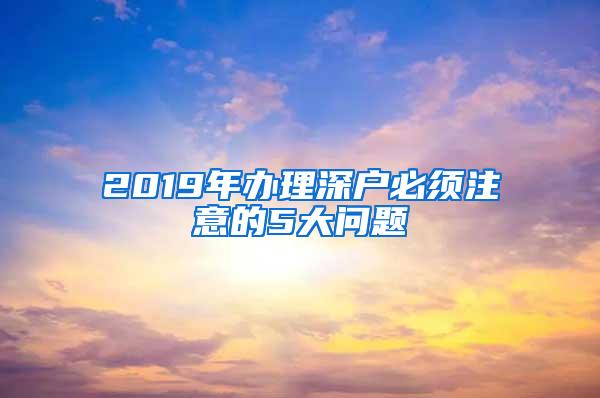 2019年办理深户必须注意的5大问题