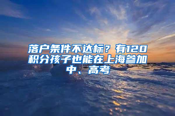 落户条件不达标？有120积分孩子也能在上海参加中、高考