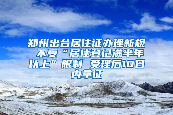 郑州出台居住证办理新规 不受“居住登记满半年以上”限制 受理后10日内拿证