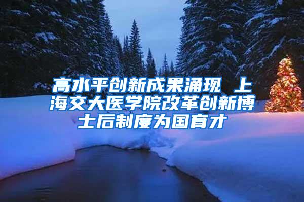 高水平创新成果涌现 上海交大医学院改革创新博士后制度为国育才