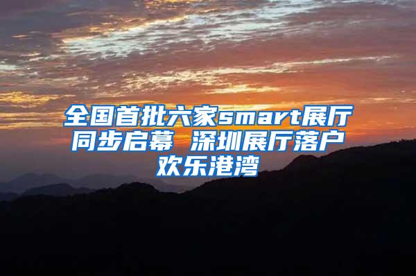 全国首批六家smart展厅同步启幕 深圳展厅落户欢乐港湾