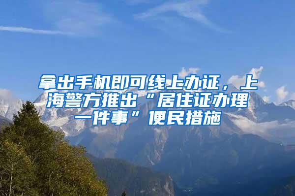 拿出手机即可线上办证，上海警方推出“居住证办理一件事”便民措施