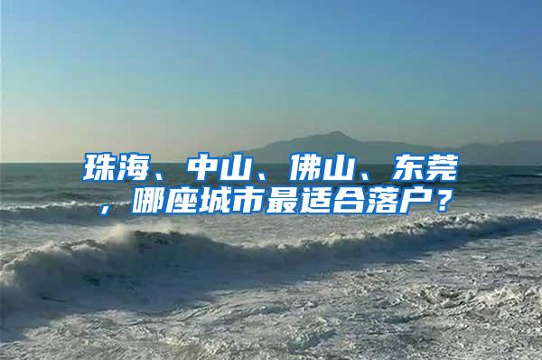 珠海、中山、佛山、东莞，哪座城市最适合落户？