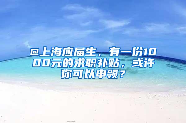 @上海应届生，有一份1000元的求职补贴，或许你可以申领？