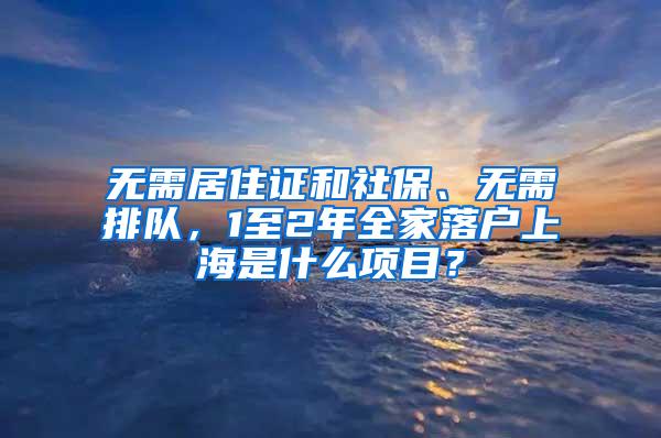 无需居住证和社保、无需排队，1至2年全家落户上海是什么项目？