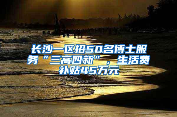 长沙一区招50名博士服务“三高四新”，生活费补贴45万元