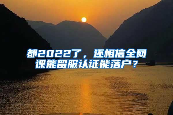 都2022了，还相信全网课能留服认证能落户？