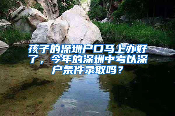 孩子的深圳户口马上办好了，今年的深圳中考以深户条件录取吗？