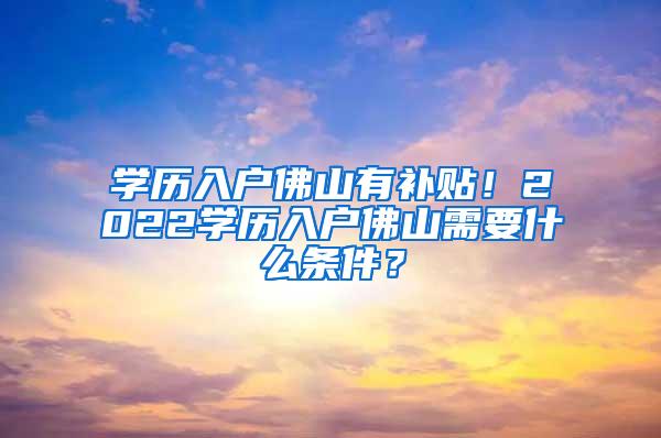 学历入户佛山有补贴！2022学历入户佛山需要什么条件？