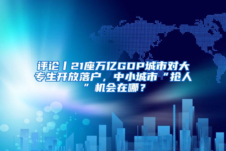 评论丨21座万亿GDP城市对大专生开放落户，中小城市“抢人”机会在哪？