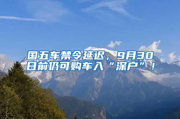 国五车禁令延迟，9月30日前仍可购车入“深户”！