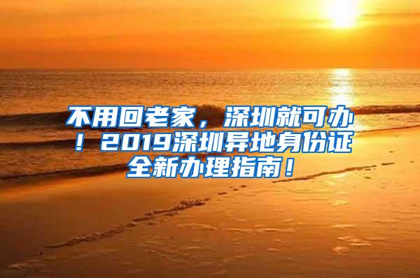 不用回老家，深圳就可办！2019深圳异地身份证全新办理指南！