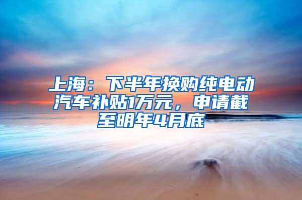 上海：下半年换购纯电动汽车补贴1万元，申请截至明年4月底