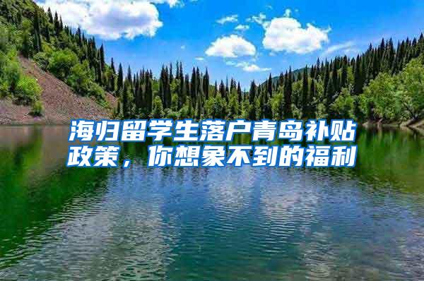 海归留学生落户青岛补贴政策，你想象不到的福利