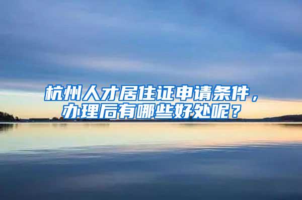 杭州人才居住证申请条件，办理后有哪些好处呢？