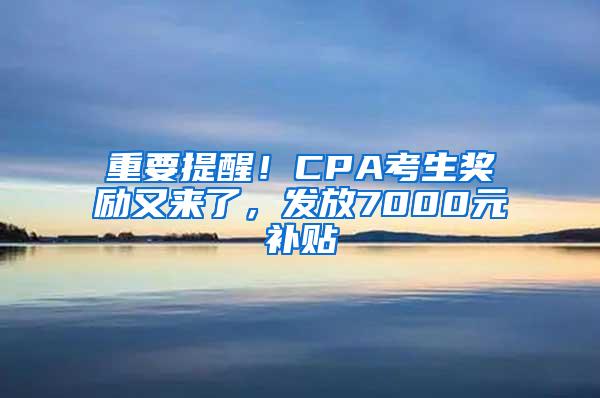 重要提醒！CPA考生奖励又来了，发放7000元补贴