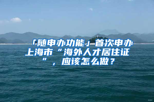 「随申办功能」首次申办上海市“海外人才居住证”，应该怎么做？