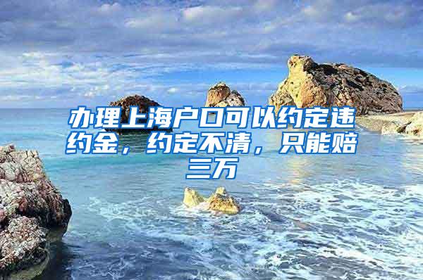 办理上海户口可以约定违约金，约定不清，只能赔三万