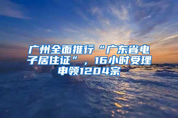 广州全面推行“广东省电子居住证”，16小时受理申领1204宗