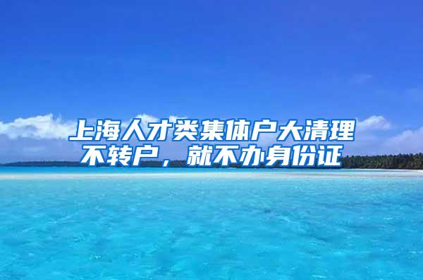 上海人才类集体户大清理不转户，就不办身份证