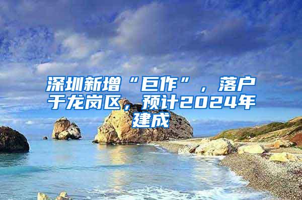 深圳新增“巨作”，落户于龙岗区，预计2024年建成