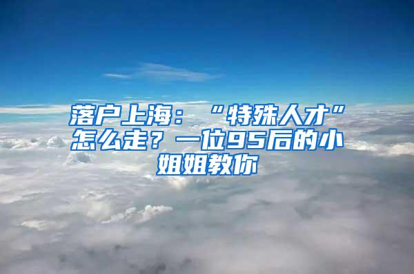 落户上海：“特殊人才”怎么走？一位95后的小姐姐教你