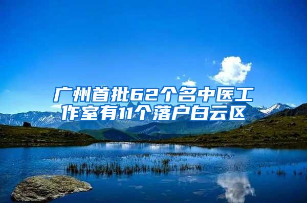 广州首批62个名中医工作室有11个落户白云区