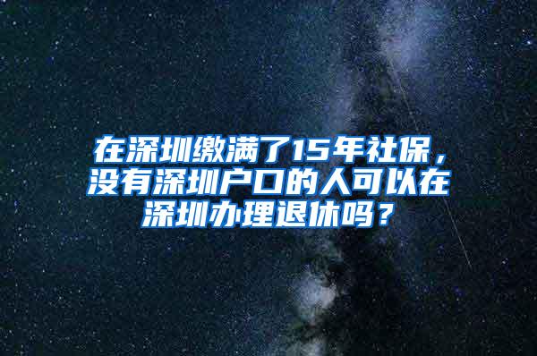 在深圳缴满了15年社保，没有深圳户口的人可以在深圳办理退休吗？