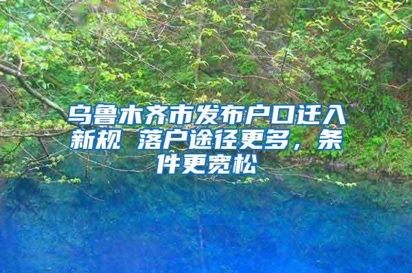 乌鲁木齐市发布户口迁入新规 落户途径更多，条件更宽松