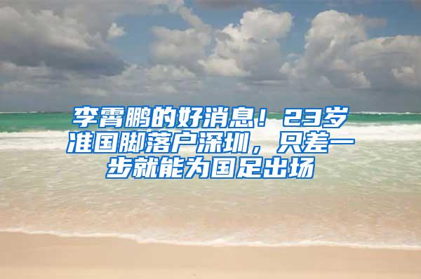 李霄鹏的好消息！23岁准国脚落户深圳，只差一步就能为国足出场