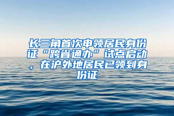 长三角首次申领居民身份证“跨省通办”试点启动，在沪外地居民已领到身份证