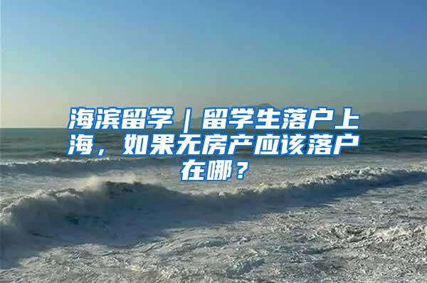 海滨留学｜留学生落户上海，如果无房产应该落户在哪？