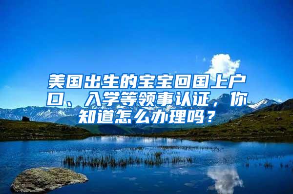 美国出生的宝宝回国上户口、入学等领事认证，你知道怎么办理吗？