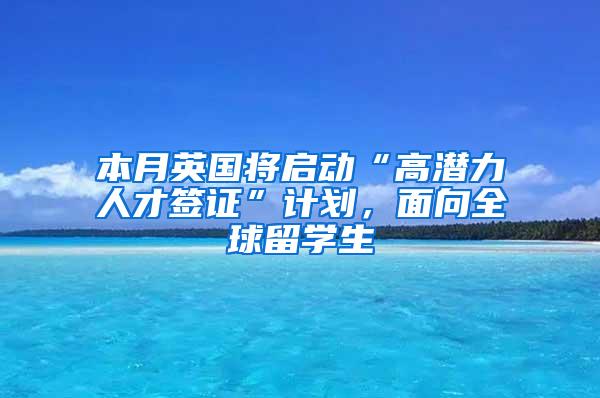 本月英国将启动“高潜力人才签证”计划，面向全球留学生