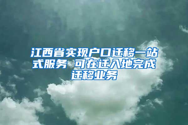 江西省实现户口迁移一站式服务 可在迁入地完成迁移业务