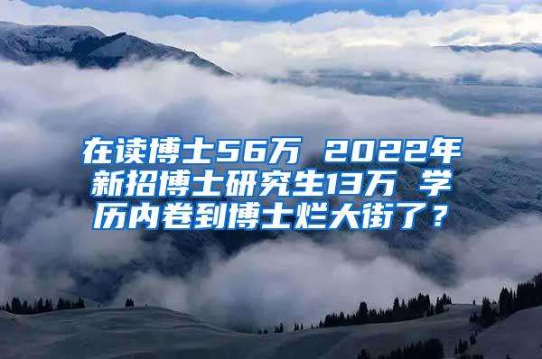 在读博士56万 2022年新招博士研究生13万 学历内卷到博士烂大街了？