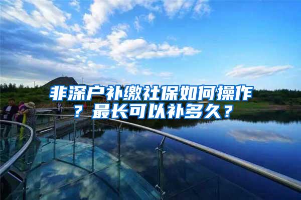 非深户补缴社保如何操作？最长可以补多久？