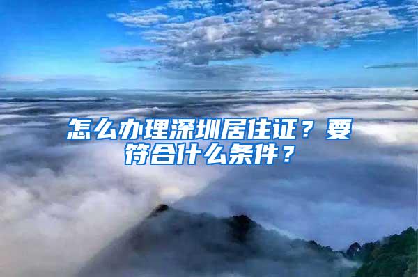 怎么办理深圳居住证？要符合什么条件？