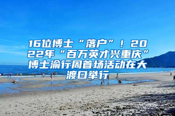 16位博士“落户”！2022年“百万英才兴重庆”博士渝行周首场活动在大渡口举行