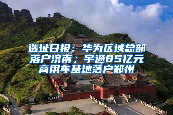 选址日报：华为区域总部落户济南；宇通85亿元商用车基地落户郑州